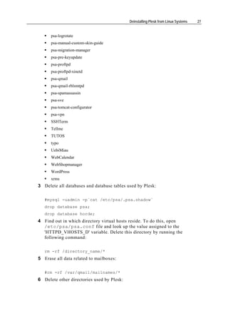 Deinstalling Plesk from Linux Systems   27


      psa-logrotate
      psa-manual-custom-skin-guide
      psa-migration-manager
      psa-pre-keyupdate
      psa-proftpd
      psa-proftpd-xinetd
      psa-qmail
      psa-qmail-rblsmtpd
      psa-spamassassin
      psa-sve
      psa-tomcat-configurator
      psa-vpn
      SSHTerm
      Tellme
      TUTOS
      typo
      UebiMiau
      WebCalendar
      WebShopmanager
      WordPress
      xrms
3 Delete all databases and database tables used by Plesk:

   #mysql -uadmin -p`cat /etc/psa/.psa.shadow`
   drop database psa;
   drop database horde;
4 Find out in which directory virtual hosts reside. To do this, open
  /etc/psa/psa.conf file and look up the value assigned to the
  'HTTPD_VHOSTS_D' variable. Delete this directory by running the
  following command:

   rm -rf /directory_name/*
5 Erase all data related to mailboxes:

   #rm -rf /var/qmail/mailnames/*
6 Delete other directories used by Plesk:
 
