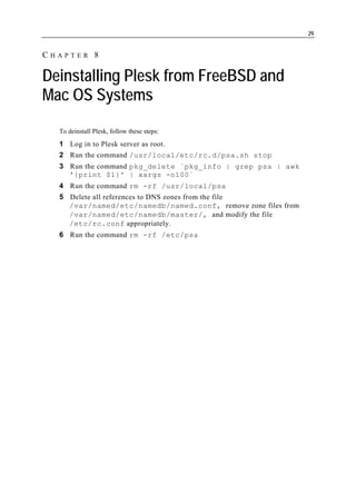 29


CHAPTER 8

Deinstalling Plesk from FreeBSD and
Mac OS Systems
  To deinstall Plesk, follow these steps:
  1 Log in to Plesk server as root.
  2 Run the command /usr/local/etc/rc.d/psa.sh stop
  3 Run the command pkg_delete `pkg_info | grep psa | awk
    '{print $1}' | xargs -n100`
  4 Run the command rm -rf /usr/local/psa
  5 Delete all references to DNS zones from the file
    /var/named/etc/namedb/named.conf, remove zone files from
    /var/named/etc/namedb/master/, and modify the file
    /etc/rc.conf appropriately.
  6 Run the command rm -rf /etc/psa
 