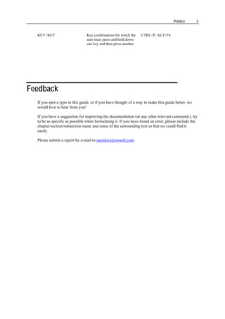 Preface        5


  KEY+KEY                       Key combinations for which the    CTRL+P, ALT+F4
                                user must press and hold down
                                one key and then press another.




Feedback
  If you spot a typo in this guide, or if you have thought of a way to make this guide better, we
  would love to hear from you!

  If you have a suggestion for improving the documentation (or any other relevant comments), try
  to be as specific as possible when formulating it. If you have found an error, please include the
  chapter/section/subsection name and some of the surrounding text so that we could find it
  easily.

  Please submit a report by e-mail to userdocs@swsoft.com.
 