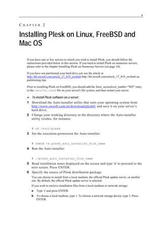 6


CHAPTER 2

Installing Plesk on Linux, FreeBSD and
Mac OS
  If you have one or few servers to which you wish to install Plesk, you should follow the
  instructions provided below in this section. If you need to install Plesk on numerous servers,
  please refer to the chapter Installing Plesk on Numerous Servers (on page 10).

  If you have not partitioned your hard drive yet, see the article at
  http://kb.swsoft.com/article_17_819_en.html http://kb.swsoft.com/article_17_819_en.html on
  partitioning tips.

  Prior to installing Plesk on FreeBSD, you should add the 'kern_securelevel_enable="NO"' entry
  to the /etc/rc.conf file on your server's file system, and then restart your server.

      To install Plesk software on a server:
  1 Download the Auto-installer utility that suits your operating system from
    http://www.swsoft.com/en/download/plesk8/ and save it on your server’s
    hard drive.
  2 Change your working directory to the directory where the Auto-installer
    utility resides, for instance:

     # cd /root/plesk
  3 Set the execution permission for Auto-installer:

     # chmod +x plesk_auto_installer_file_name
  4 Run the Auto-installer:

     # ./plesk_auto_installer_file_name
  5 Read installation notes displayed on the screen and type 'n' to proceed to the
    next screen. Press ENTER.
  6 Specify the source of Plesk distribution package.
     You can choose to install from a local medium, the official Plesk update server, or another
     site. By default, the official Plesk update server is selected.
     If you wish to retrieve installation files from a local medium or network storage:
     a    Type 's' and press ENTER.
     b   To choose a local medium, type 1. To choose a network storage device, type 3. Press
         ENTER.
 