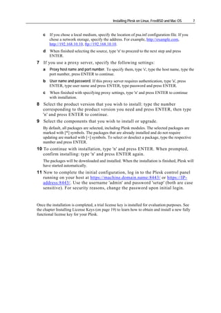 Installing Plesk on Linux, FreeBSD and Mac OS       7


   c   If you chose a local medium, specify the location of psa.inf configuration file. If you
       chose a network storage, specify the address. For example, http://example.com,
       http://192.168.10.10, ftp://192.168.10.10.
   d   When finished selecting the source, type 'n' to proceed to the next step and press
       ENTER.
7 If you use a proxy server, specify the following settings:
   a   Proxy host name and port number. To specify them, type 's', type the host name, type the
       port number, press ENTER to continue.
   b   User name and password. If this proxy server requires authentication, type 'a', press
       ENTER, type user name and press ENTER, type password and press ENTER.
   c   When finished with specifying proxy settings, type 'n' and press ENTER to continue
       with installation.
8 Select the product version that you wish to install: type the number
  corresponding to the product version you need and press ENTER, then type
  'n' and press ENTER to continue.
9 Select the components that you wish to install or upgrade.
   By default, all packages are selected, including Plesk modules. The selected packages are
   marked with [*] symbols. The packages that are already installed and do not require
   updating are marked with [=] symbols. To select or deselect a package, type the respective
   number and press ENTER.
10 To continue with installation, type 'n' and press ENTER. When prompted,
   confirm installing: type 'n' and press ENTER again.
   The packages will be downloaded and installed. When the installation is finished, Plesk will
   have started automatically.
11 Now to complete the initial configuration, log in to the Plesk control panel
   running on your host at https://machine.domain.name:8443/ or https://IP-
   address:8443/. Use the username 'admin' and password 'setup' (both are case
   sensitive). For security reasons, change the password upon initial login.


Once the installation is completed, a trial license key is installed for evaluation purposes. See
the chapter Installing License Keys (on page 19) to learn how to obtain and install a new fully
functional license key for your Plesk.
 