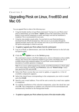8


CHAPTER 3

Upgrading Plesk on Linux, FreeBSD and
Mac OS
  You can upgrade Plesk in either of the following ways:
     Using the friendly interface of your Plesk control panel. You log in to your Plesk control
     panel as administrator, go to the Server > Updater section of the control panel, choose the
     product version and the components to install, and simply wait until the installation is
     completed. This is recommended for most users.
     Using the Auto-installer console utility. You can find it in your Plesk distribution or
     download from the SWsoft download site. After you run it, you are taken through the
     upgrade procedure step by step. This will take more time as you will be prompted to choose
     the options and packages to install at each step.
      To update or upgrade your Plesk software from the control panel:
  1 Log in to Plesk as administrator, and click the Server shortcut in the left side
    navigation pane.

  2 Click the          Updater icon in the Services group.
     The control panel connects to the Plesk Update server, retrieves information on the available
     releases, then analyses the components installed in your system, and displays the lists of
     available releases and component updates. For each Plesk version released a brief
     description of available operations is displayed.
     Note: If you want to update/upgrade from a locally stored Plesk distribution or Plesk update
     server mirror inside your network, click Preferences, select the “Network storage” source
     type, specify the URL and click OK.
  3 Select the Plesk version that you want to update, or upgrade to. A list of
    available components appears.
  4 Select the check boxes corresponding to the components you wish to install
    and click Install.
  5 Specify your e-mail address. You will be sent a notice by e-mail once update
    is completed.
  6 To confirm installation of the selected components, select the check box and
    click OK. The components or updates you selected will be downloaded and
    automatically installed in the background mode.


      To update or upgrade your Plesk software by means of the Auto-installer utility:
 