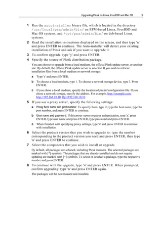Upgrading Plesk on Linux, FreeBSD and Mac OS        9


1 Run the autoinstaller binary file, which is located in the directory
  /usr/local/psa/admin/bin/ on RPM-based Linux, FreeBSD and
  Mac OS systems, and /opt/psa/admin/bin/ on deb-based Linux
  systems.
2 Read the installation instructions displayed on the screen, and then type 'n'
  and press ENTER to continue. The Auto-installer will detect your existing
  installation of Plesk and ask if you want to upgrade it.
3 To confirm upgrade, type 'y' and press ENTER.
4 Specify the source of Plesk distribution package.
   You can choose to upgrade from a local medium, the official Plesk update server, or another
   site. By default, the official Plesk update server is selected. If you wish to retrieve
   installation files from a local medium or network storage:
   a   Type 's' and press ENTER.
   b   To choose a local medium, type 1. To choose a network storage device, type 3. Press
       ENTER.
   c   If you chose a local medium, specify the location of psa.inf configuration file. If you
       chose a network storage, specify the address. For example, http://example.com,
       http://192.168.10.10, ftp://192.168.10.10.
5 If you use a proxy server, specify the following settings:
   a   Proxy host name and port number. To specify them, type 's', type the host name, type the
       port number, and press ENTER to continue.
   b   User name and password. If this proxy server requires authentication, type 'a', press
       ENTER, type user name and press ENTER, type password and press ENTER.
   c   When finished with specifying proxy settings, type 'n' and press ENTER to continue
       with installation.
6 Select the product version that you wish to upgrade to: type the number
  corresponding to the product version you need and press ENTER, then type
  'n' and press ENTER to continue.
7 Select the components that you wish to install or upgrade.
   By default, all packages are selected, including Plesk modules. The selected packages are
   marked with [*] symbols. The packages that are already installed and do not require
   updating are marked with [=] symbols. To select or deselect a package, type the respective
   number and press ENTER.
8 To continue with the upgrade, type 'n' and press ENTER. When prompted,
  confirm upgrading: type 'n' and press ENTER again.
   The packages will be downloaded and installed.
 