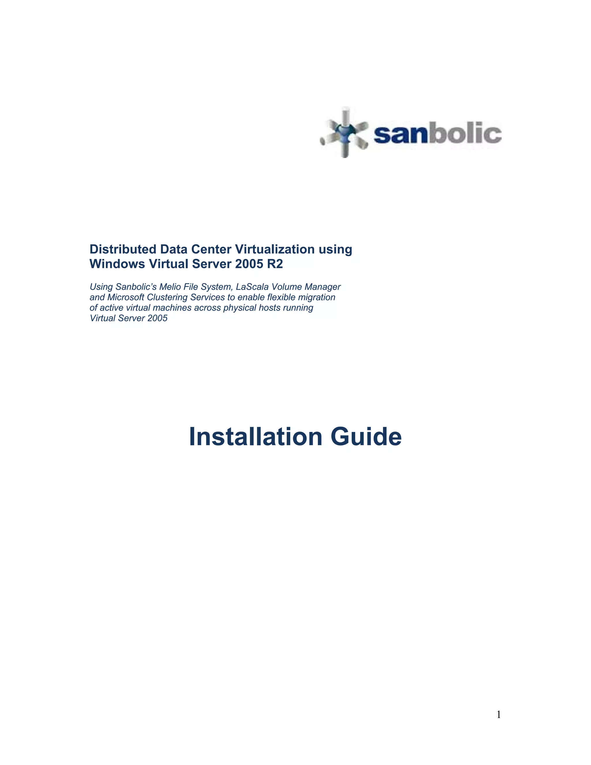 Distributed Data Center Virtualization using
Windows Virtual Server 2005 R2
Using Sanbolic’s Melio File System, LaScala Volume Manager
and Microsoft Clustering Services to enable flexible migration
of active virtual machines across physical hosts running
Virtual Server 2005




                        Installation Guide




                                                                 1
 