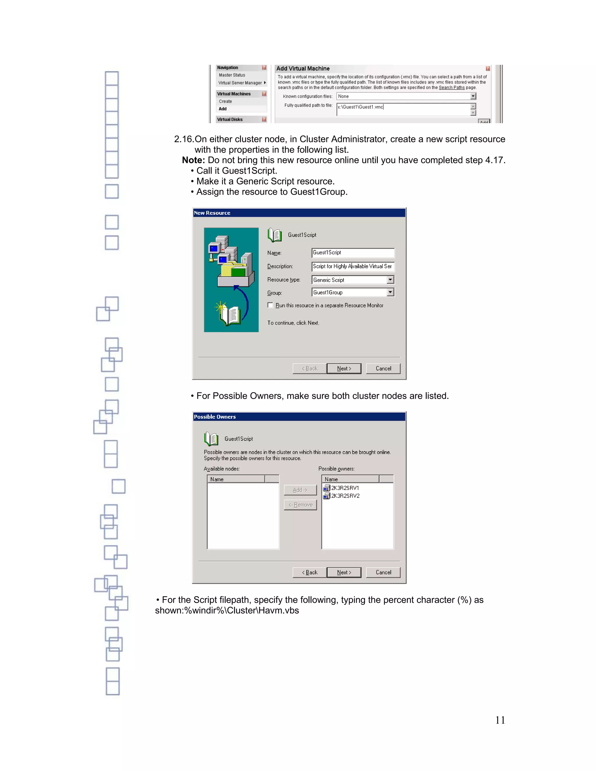 2.16.On either cluster node, in Cluster Administrator, create a new script resource
         with the properties in the following list.
      Note: Do not bring this new resource online until you have completed step 4.17.
        • Call it Guest1Script.
        • Make it a Generic Script resource.
        • Assign the resource to Guest1Group.




         • For Possible Owners, make sure both cluster nodes are listed.




• For the Script filepath, specify the following, typing the percent character (%) as
shown:%windir%ClusterHavm.vbs




                                                                                        11
 