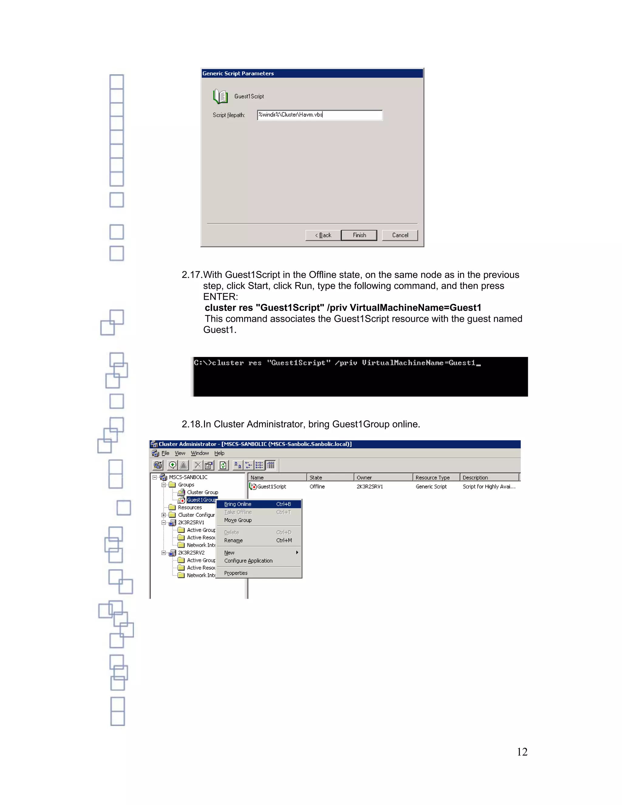 2.17.With Guest1Script in the Offline state, on the same node as in the previous
     step, click Start, click Run, type the following command, and then press
     ENTER:
     cluster res "Guest1Script" /priv VirtualMachineName=Guest1
     This command associates the Guest1Script resource with the guest named
     Guest1.




2.18.In Cluster Administrator, bring Guest1Group online.




                                                                              12
 