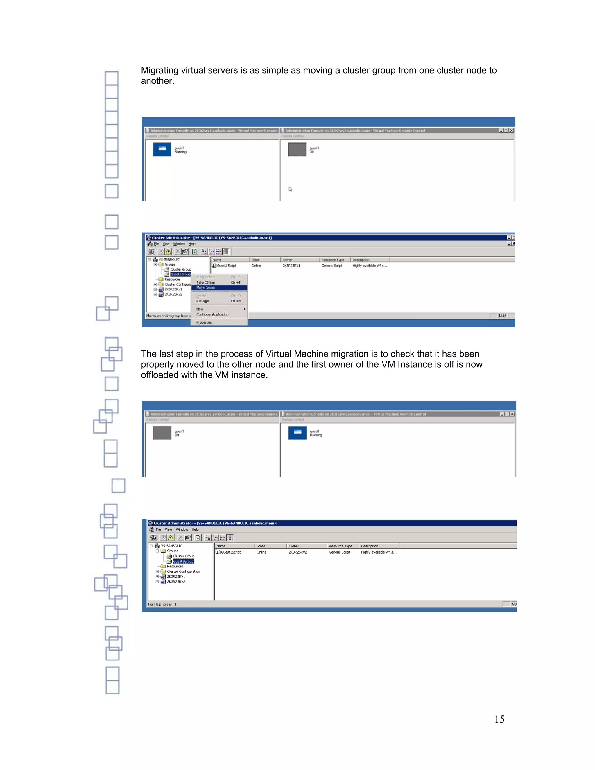 Migrating virtual servers is as simple as moving a cluster group from one cluster node to
another.




The last step in the process of Virtual Machine migration is to check that it has been
properly moved to the other node and the first owner of the VM Instance is off is now
offloaded with the VM instance.




                                                                                         15
 
