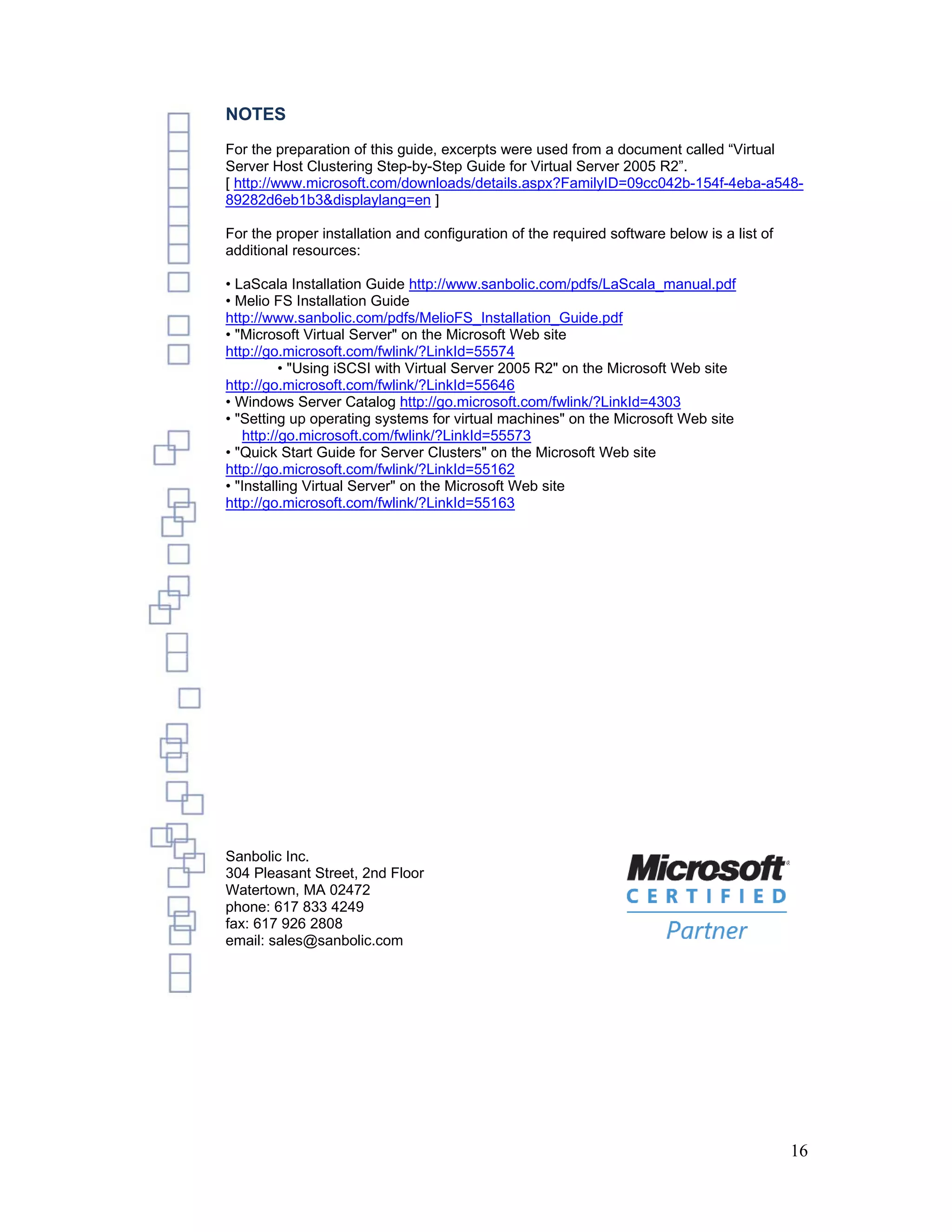 NOTES
For the preparation of this guide, excerpts were used from a document called “Virtual
Server Host Clustering Step-by-Step Guide for Virtual Server 2005 R2”.
[ http://www.microsoft.com/downloads/details.aspx?FamilyID=09cc042b-154f-4eba-a548-
89282d6eb1b3&displaylang=en ]

For the proper installation and configuration of the required software below is a list of
additional resources:

• LaScala Installation Guide http://www.sanbolic.com/pdfs/LaScala_manual.pdf
• Melio FS Installation Guide
http://www.sanbolic.com/pdfs/MelioFS_Installation_Guide.pdf
• "Microsoft Virtual Server" on the Microsoft Web site
http://go.microsoft.com/fwlink/?LinkId=55574
          • "Using iSCSI with Virtual Server 2005 R2" on the Microsoft Web site
http://go.microsoft.com/fwlink/?LinkId=55646
• Windows Server Catalog http://go.microsoft.com/fwlink/?LinkId=4303
• "Setting up operating systems for virtual machines" on the Microsoft Web site
   http://go.microsoft.com/fwlink/?LinkId=55573
• "Quick Start Guide for Server Clusters" on the Microsoft Web site
http://go.microsoft.com/fwlink/?LinkId=55162
• "Installing Virtual Server" on the Microsoft Web site
http://go.microsoft.com/fwlink/?LinkId=55163




Sanbolic Inc.
304 Pleasant Street, 2nd Floor
Watertown, MA 02472
phone: 617 833 4249
fax: 617 926 2808
email: sales@sanbolic.com




                                                                                            16
 
