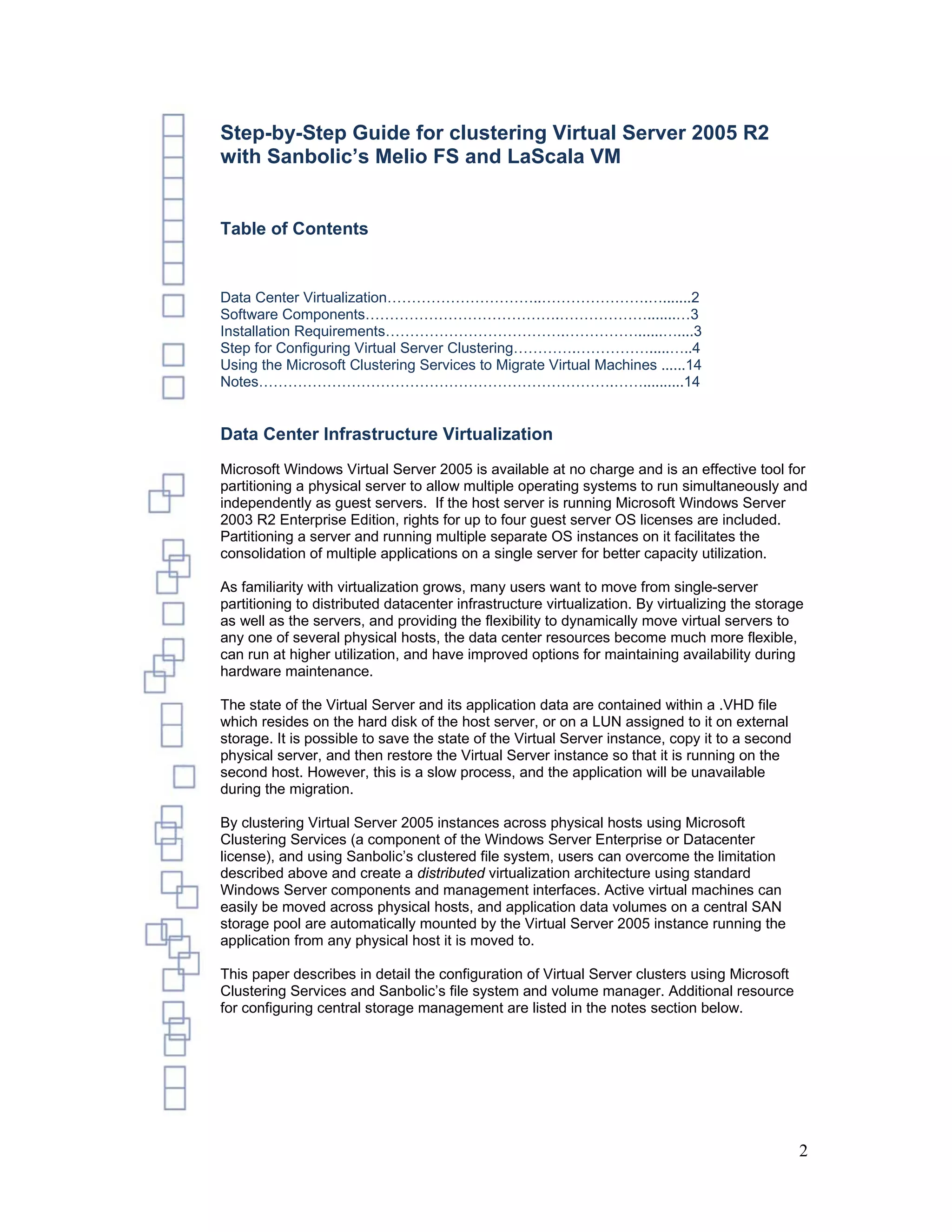 Step-by-Step Guide for clustering Virtual Server 2005 R2
with Sanbolic’s Melio FS and LaScala VM


Table of Contents


Data Center Virtualization…………………………..………………….….......2
Software Components………………………………….……………….......…3
Installation Requirements……………………………….……………......…....3
Step for Configuring Virtual Server Clustering………….…………….....…..4
Using the Microsoft Clustering Services to Migrate Virtual Machines ......14
Notes……………………………………………………………….……..........14


Data Center Infrastructure Virtualization
Microsoft Windows Virtual Server 2005 is available at no charge and is an effective tool for
partitioning a physical server to allow multiple operating systems to run simultaneously and
independently as guest servers. If the host server is running Microsoft Windows Server
2003 R2 Enterprise Edition, rights for up to four guest server OS licenses are included.
Partitioning a server and running multiple separate OS instances on it facilitates the
consolidation of multiple applications on a single server for better capacity utilization.

As familiarity with virtualization grows, many users want to move from single-server
partitioning to distributed datacenter infrastructure virtualization. By virtualizing the storage
as well as the servers, and providing the flexibility to dynamically move virtual servers to
any one of several physical hosts, the data center resources become much more flexible,
can run at higher utilization, and have improved options for maintaining availability during
hardware maintenance.

The state of the Virtual Server and its application data are contained within a .VHD file
which resides on the hard disk of the host server, or on a LUN assigned to it on external
storage. It is possible to save the state of the Virtual Server instance, copy it to a second
physical server, and then restore the Virtual Server instance so that it is running on the
second host. However, this is a slow process, and the application will be unavailable
during the migration.

By clustering Virtual Server 2005 instances across physical hosts using Microsoft
Clustering Services (a component of the Windows Server Enterprise or Datacenter
license), and using Sanbolic’s clustered file system, users can overcome the limitation
described above and create a distributed virtualization architecture using standard
Windows Server components and management interfaces. Active virtual machines can
easily be moved across physical hosts, and application data volumes on a central SAN
storage pool are automatically mounted by the Virtual Server 2005 instance running the
application from any physical host it is moved to.

This paper describes in detail the configuration of Virtual Server clusters using Microsoft
Clustering Services and Sanbolic’s file system and volume manager. Additional resource
for configuring central storage management are listed in the notes section below.




                                                                                                2
 