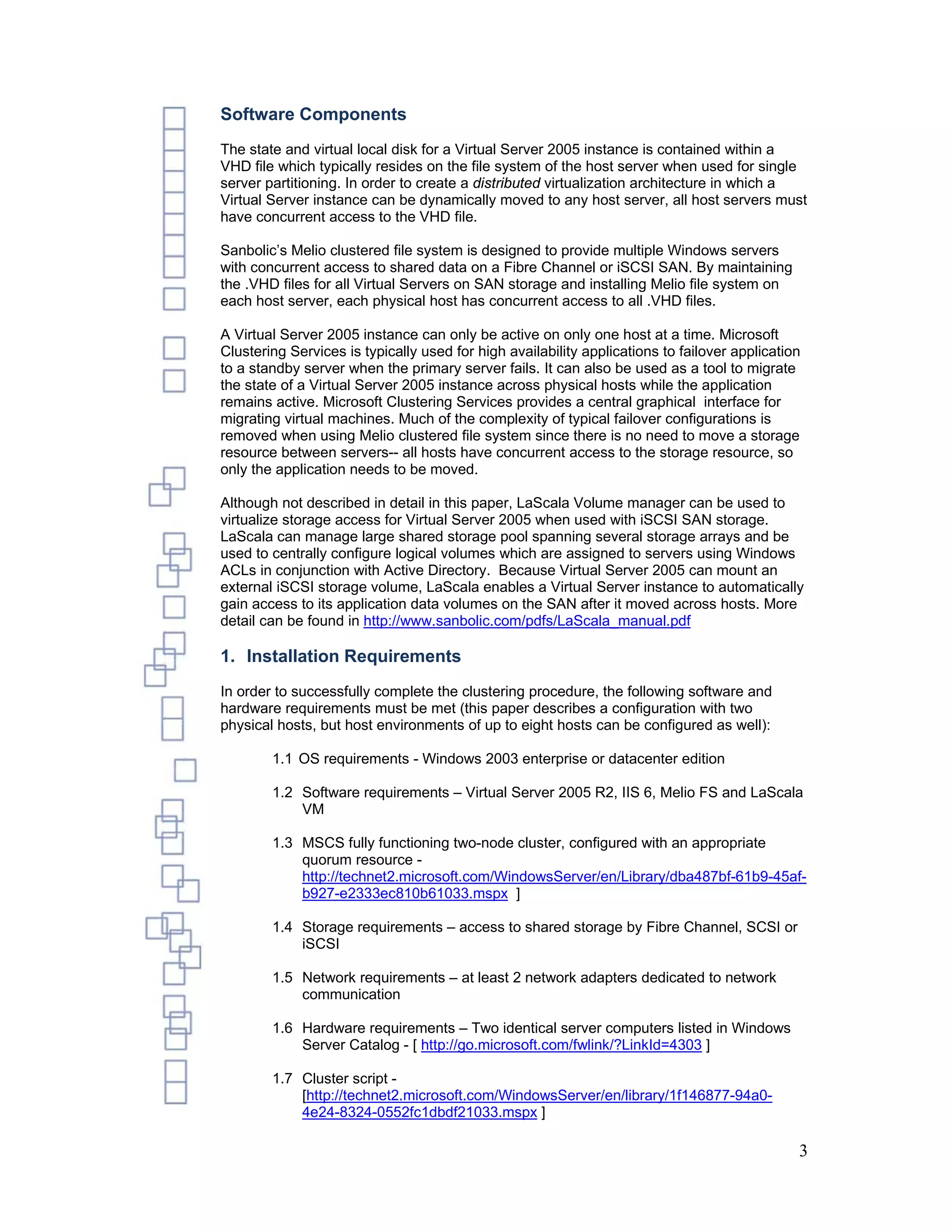 Software Components
The state and virtual local disk for a Virtual Server 2005 instance is contained within a
VHD file which typically resides on the file system of the host server when used for single
server partitioning. In order to create a distributed virtualization architecture in which a
Virtual Server instance can be dynamically moved to any host server, all host servers must
have concurrent access to the VHD file.

Sanbolic’s Melio clustered file system is designed to provide multiple Windows servers
with concurrent access to shared data on a Fibre Channel or iSCSI SAN. By maintaining
the .VHD files for all Virtual Servers on SAN storage and installing Melio file system on
each host server, each physical host has concurrent access to all .VHD files.

A Virtual Server 2005 instance can only be active on only one host at a time. Microsoft
Clustering Services is typically used for high availability applications to failover application
to a standby server when the primary server fails. It can also be used as a tool to migrate
the state of a Virtual Server 2005 instance across physical hosts while the application
remains active. Microsoft Clustering Services provides a central graphical interface for
migrating virtual machines. Much of the complexity of typical failover configurations is
removed when using Melio clustered file system since there is no need to move a storage
resource between servers-- all hosts have concurrent access to the storage resource, so
only the application needs to be moved.

Although not described in detail in this paper, LaScala Volume manager can be used to
virtualize storage access for Virtual Server 2005 when used with iSCSI SAN storage.
LaScala can manage large shared storage pool spanning several storage arrays and be
used to centrally configure logical volumes which are assigned to servers using Windows
ACLs in conjunction with Active Directory. Because Virtual Server 2005 can mount an
external iSCSI storage volume, LaScala enables a Virtual Server instance to automatically
gain access to its application data volumes on the SAN after it moved across hosts. More
detail can be found in http://www.sanbolic.com/pdfs/LaScala_manual.pdf

1. Installation Requirements
In order to successfully complete the clustering procedure, the following software and
hardware requirements must be met (this paper describes a configuration with two
physical hosts, but host environments of up to eight hosts can be configured as well):

        1.1 OS requirements - Windows 2003 enterprise or datacenter edition

        1.2 Software requirements – Virtual Server 2005 R2, IIS 6, Melio FS and LaScala
            VM

        1.3 MSCS fully functioning two-node cluster, configured with an appropriate
            quorum resource -
            http://technet2.microsoft.com/WindowsServer/en/Library/dba487bf-61b9-45af-
            b927-e2333ec810b61033.mspx ]

        1.4 Storage requirements – access to shared storage by Fibre Channel, SCSI or
            iSCSI

        1.5 Network requirements – at least 2 network adapters dedicated to network
            communication

        1.6 Hardware requirements – Two identical server computers listed in Windows
            Server Catalog - [ http://go.microsoft.com/fwlink/?LinkId=4303 ]

        1.7 Cluster script -
            [http://technet2.microsoft.com/WindowsServer/en/library/1f146877-94a0-
            4e24-8324-0552fc1dbdf21033.mspx ]

                                                                                               3
 