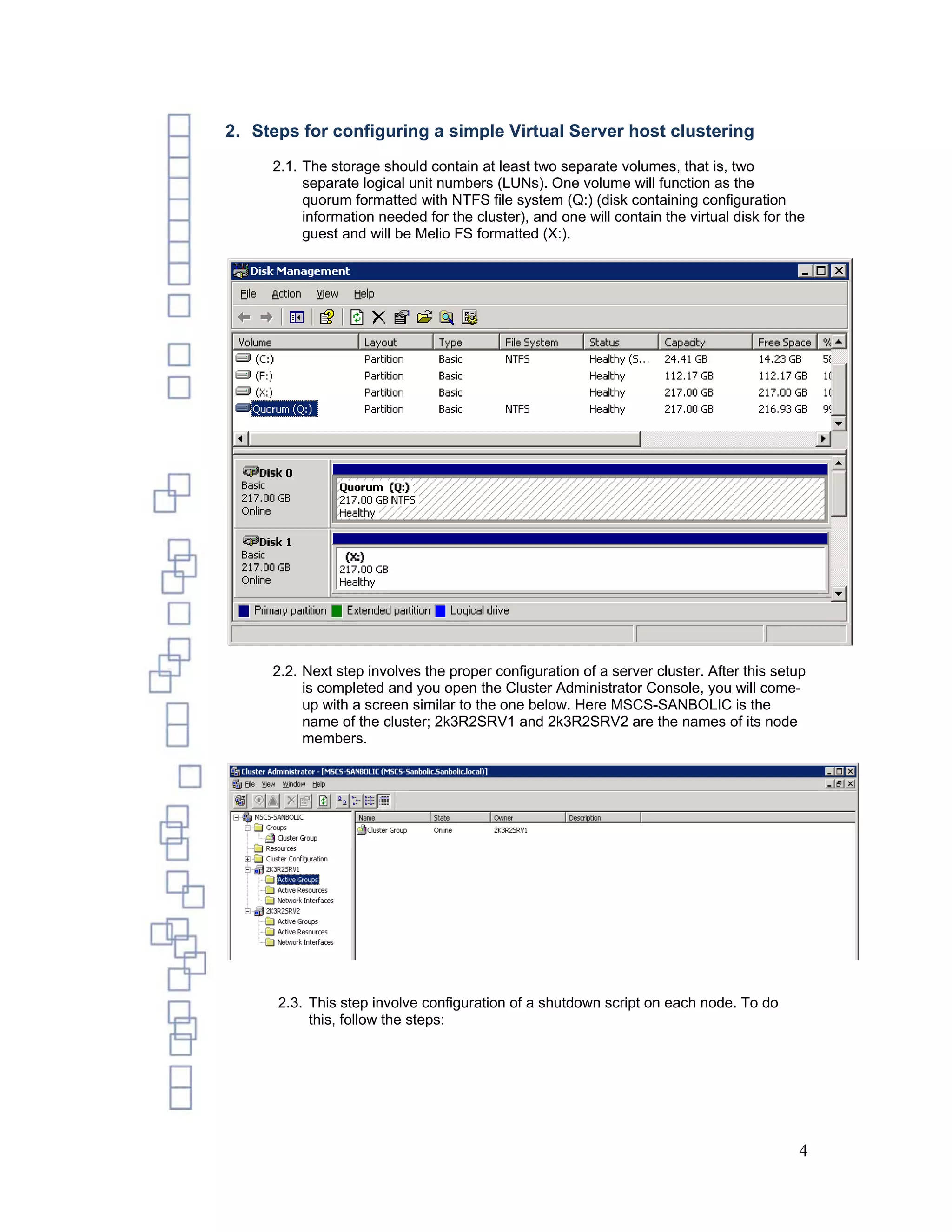 2. Steps for configuring a simple Virtual Server host clustering
     2.1. The storage should contain at least two separate volumes, that is, two
          separate logical unit numbers (LUNs). One volume will function as the
          quorum formatted with NTFS file system (Q:) (disk containing configuration
          information needed for the cluster), and one will contain the virtual disk for the
          guest and will be Melio FS formatted (X:).




     2.2. Next step involves the proper configuration of a server cluster. After this setup
          is completed and you open the Cluster Administrator Console, you will come-
          up with a screen similar to the one below. Here MSCS-SANBOLIC is the
          name of the cluster; 2k3R2SRV1 and 2k3R2SRV2 are the names of its node
          members.




      2.3. This step involve configuration of a shutdown script on each node. To do
           this, follow the steps:




                                                                                           4
 