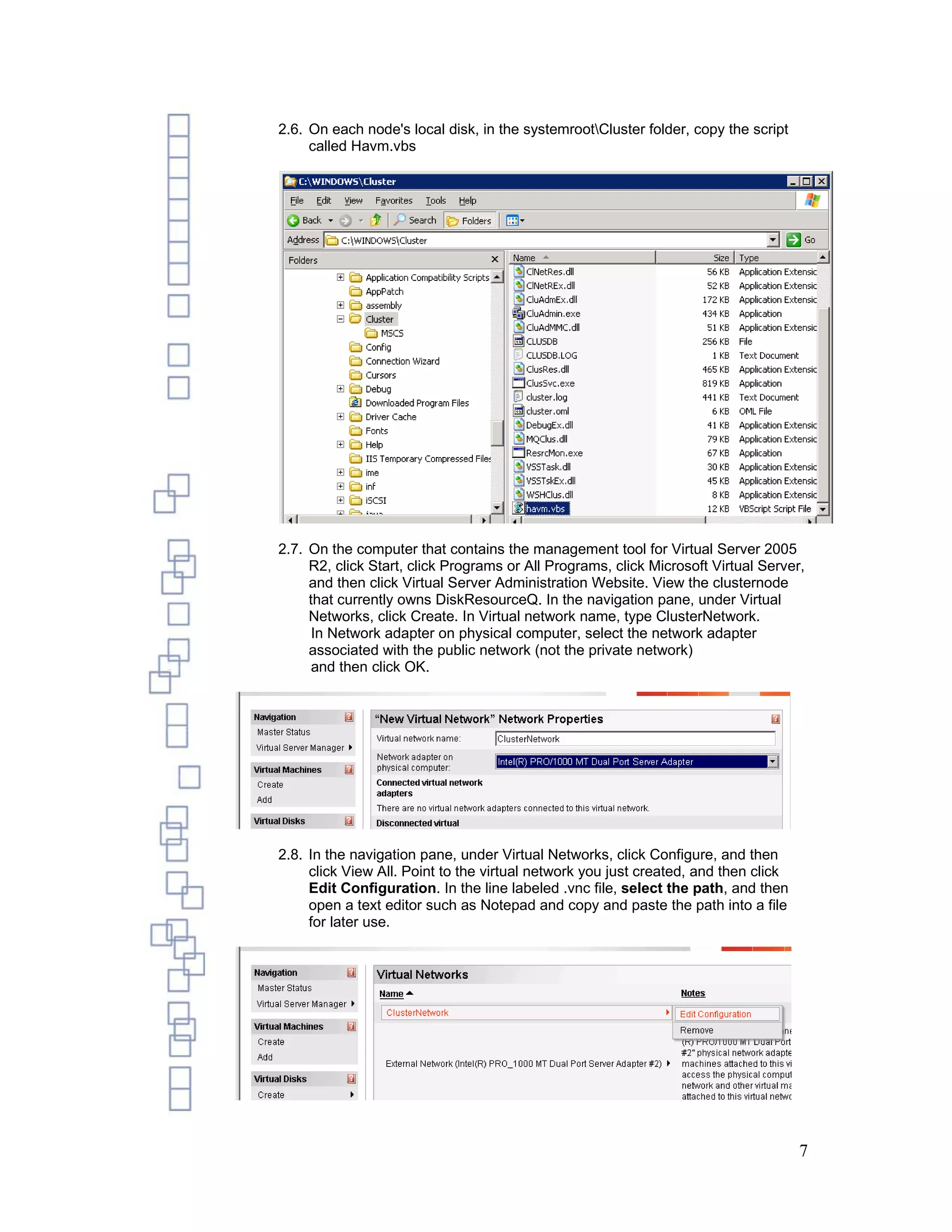 2.6. On each node's local disk, in the systemrootCluster folder, copy the script
     called Havm.vbs




2.7. On the computer that contains the management tool for Virtual Server 2005
     R2, click Start, click Programs or All Programs, click Microsoft Virtual Server,
     and then click Virtual Server Administration Website. View the clusternode
     that currently owns DiskResourceQ. In the navigation pane, under Virtual
     Networks, click Create. In Virtual network name, type ClusterNetwork.
      In Network adapter on physical computer, select the network adapter
     associated with the public network (not the private network)
      and then click OK.




2.8. In the navigation pane, under Virtual Networks, click Configure, and then
     click View All. Point to the virtual network you just created, and then click
     Edit Configuration. In the line labeled .vnc file, select the path, and then
     open a text editor such as Notepad and copy and paste the path into a file
     for later use.




                                                                                     7
 