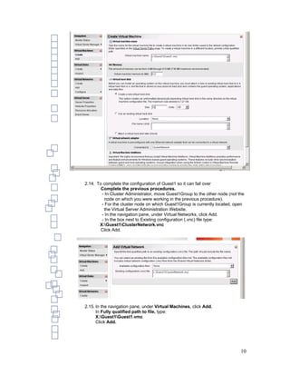 2.14. To complete the configuration of Guest1 so it can fail over
        Complete the previous procedures.
        - In Cluster Administrator, move Guest1Group to the other node (not the
         node on which you were working in the previous procedure).
        - For the cluster node on which Guest1Group is currently located, open
         the Virtual Server Administration Website.
        - In the navigation pane, under Virtual Networks, click Add.
        - In the box next to Existing configuration (.vnc) file type:
       X:Guest1ClusterNetwork.vnc
        Click Add.




2.15. In the navigation pane, under Virtual Machines, click Add.
      In Fully qualified path to file, type:
      X:Guest1Guest1.vmc
      Click Add.




                                                                             10
 