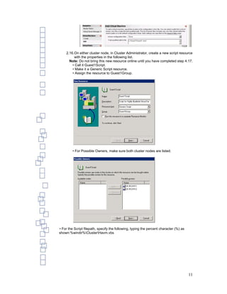 2.16.On either cluster node, in Cluster Administrator, create a new script resource
         with the properties in the following list.
      Note: Do not bring this new resource online until you have completed step 4.17.
        • Call it Guest1Script.
        • Make it a Generic Script resource.
        • Assign the resource to Guest1Group.




         • For Possible Owners, make sure both cluster nodes are listed.




• For the Script filepath, specify the following, typing the percent character (%) as
shown:%windir%ClusterHavm.vbs




                                                                                        11
 