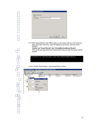 2.17.With Guest1Script in the Offline state, on the same node as in the previous
     step, click Start, click Run, type the following command, and then press
     ENTER:
     cluster res "Guest1Script" /priv VirtualMachineName=Guest1
     This command associates the Guest1Script resource with the guest named
     Guest1.




2.18.In Cluster Administrator, bring Guest1Group online.




                                                                              12
 