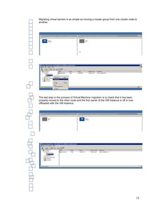Migrating virtual servers is as simple as moving a cluster group from one cluster node to
another.




The last step in the process of Virtual Machine migration is to check that it has been
properly moved to the other node and the first owner of the VM Instance is off is now
offloaded with the VM instance.




                                                                                         15
 