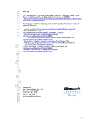 NOTES
For the preparation of this guide, excerpts were used from a document called “Virtual
Server Host Clustering Step-by-Step Guide for Virtual Server 2005 R2”.
[ http://www.microsoft.com/downloads/details.aspx?FamilyID=09cc042b-154f-4eba-a548-
89282d6eb1b3&displaylang=en ]

For the proper installation and configuration of the required software below is a list of
additional resources:

• LaScala Installation Guide http://www.sanbolic.com/pdfs/LaScala_manual.pdf
• Melio FS Installation Guide
http://www.sanbolic.com/pdfs/MelioFS_Installation_Guide.pdf
• "Microsoft Virtual Server" on the Microsoft Web site
http://go.microsoft.com/fwlink/?LinkId=55574
          • "Using iSCSI with Virtual Server 2005 R2" on the Microsoft Web site
http://go.microsoft.com/fwlink/?LinkId=55646
• Windows Server Catalog http://go.microsoft.com/fwlink/?LinkId=4303
• "Setting up operating systems for virtual machines" on the Microsoft Web site
   http://go.microsoft.com/fwlink/?LinkId=55573
• "Quick Start Guide for Server Clusters" on the Microsoft Web site
http://go.microsoft.com/fwlink/?LinkId=55162
• "Installing Virtual Server" on the Microsoft Web site
http://go.microsoft.com/fwlink/?LinkId=55163




Sanbolic Inc.
304 Pleasant Street, 2nd Floor
Watertown, MA 02472
phone: 617 833 4249
fax: 617 926 2808
email: sales@sanbolic.com




                                                                                            16
 