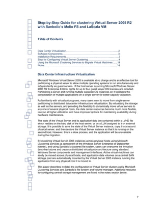 Step-by-Step Guide for clustering Virtual Server 2005 R2
with Sanbolic’s Melio FS and LaScala VM


Table of Contents


Data Center Virtualization…………………………..………………….….......2
Software Components………………………………….……………….......…3
Installation Requirements……………………………….……………......…....3
Step for Configuring Virtual Server Clustering………….…………….....…..4
Using the Microsoft Clustering Services to Migrate Virtual Machines ......14
Notes……………………………………………………………….……..........14


Data Center Infrastructure Virtualization
Microsoft Windows Virtual Server 2005 is available at no charge and is an effective tool for
partitioning a physical server to allow multiple operating systems to run simultaneously and
independently as guest servers. If the host server is running Microsoft Windows Server
2003 R2 Enterprise Edition, rights for up to four guest server OS licenses are included.
Partitioning a server and running multiple separate OS instances on it facilitates the
consolidation of multiple applications on a single server for better capacity utilization.

As familiarity with virtualization grows, many users want to move from single-server
partitioning to distributed datacenter infrastructure virtualization. By virtualizing the storage
as well as the servers, and providing the flexibility to dynamically move virtual servers to
any one of several physical hosts, the data center resources become much more flexible,
can run at higher utilization, and have improved options for maintaining availability during
hardware maintenance.

The state of the Virtual Server and its application data are contained within a .VHD file
which resides on the hard disk of the host server, or on a LUN assigned to it on external
storage. It is possible to save the state of the Virtual Server instance, copy it to a second
physical server, and then restore the Virtual Server instance so that it is running on the
second host. However, this is a slow process, and the application will be unavailable
during the migration.

By clustering Virtual Server 2005 instances across physical hosts using Microsoft
Clustering Services (a component of the Windows Server Enterprise or Datacenter
license), and using Sanbolic’s clustered file system, users can overcome the limitation
described above and create a distributed virtualization architecture using standard
Windows Server components and management interfaces. Active virtual machines can
easily be moved across physical hosts, and application data volumes on a central SAN
storage pool are automatically mounted by the Virtual Server 2005 instance running the
application from any physical host it is moved to.

This paper describes in detail the configuration of Virtual Server clusters using Microsoft
Clustering Services and Sanbolic’s file system and volume manager. Additional resource
for configuring central storage management are listed in the notes section below.




                                                                                                2
 