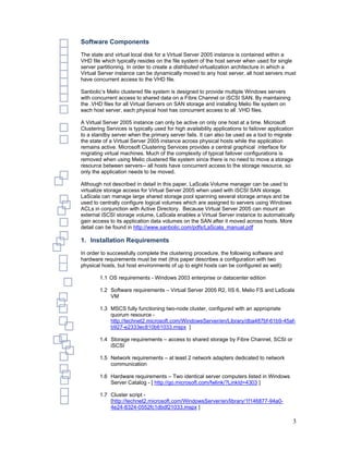 Software Components
The state and virtual local disk for a Virtual Server 2005 instance is contained within a
VHD file which typically resides on the file system of the host server when used for single
server partitioning. In order to create a distributed virtualization architecture in which a
Virtual Server instance can be dynamically moved to any host server, all host servers must
have concurrent access to the VHD file.

Sanbolic’s Melio clustered file system is designed to provide multiple Windows servers
with concurrent access to shared data on a Fibre Channel or iSCSI SAN. By maintaining
the .VHD files for all Virtual Servers on SAN storage and installing Melio file system on
each host server, each physical host has concurrent access to all .VHD files.

A Virtual Server 2005 instance can only be active on only one host at a time. Microsoft
Clustering Services is typically used for high availability applications to failover application
to a standby server when the primary server fails. It can also be used as a tool to migrate
the state of a Virtual Server 2005 instance across physical hosts while the application
remains active. Microsoft Clustering Services provides a central graphical interface for
migrating virtual machines. Much of the complexity of typical failover configurations is
removed when using Melio clustered file system since there is no need to move a storage
resource between servers-- all hosts have concurrent access to the storage resource, so
only the application needs to be moved.

Although not described in detail in this paper, LaScala Volume manager can be used to
virtualize storage access for Virtual Server 2005 when used with iSCSI SAN storage.
LaScala can manage large shared storage pool spanning several storage arrays and be
used to centrally configure logical volumes which are assigned to servers using Windows
ACLs in conjunction with Active Directory. Because Virtual Server 2005 can mount an
external iSCSI storage volume, LaScala enables a Virtual Server instance to automatically
gain access to its application data volumes on the SAN after it moved across hosts. More
detail can be found in http://www.sanbolic.com/pdfs/LaScala_manual.pdf

1. Installation Requirements
In order to successfully complete the clustering procedure, the following software and
hardware requirements must be met (this paper describes a configuration with two
physical hosts, but host environments of up to eight hosts can be configured as well):

        1.1 OS requirements - Windows 2003 enterprise or datacenter edition

        1.2 Software requirements – Virtual Server 2005 R2, IIS 6, Melio FS and LaScala
            VM

        1.3 MSCS fully functioning two-node cluster, configured with an appropriate
            quorum resource -
            http://technet2.microsoft.com/WindowsServer/en/Library/dba487bf-61b9-45af-
            b927-e2333ec810b61033.mspx ]

        1.4 Storage requirements – access to shared storage by Fibre Channel, SCSI or
            iSCSI

        1.5 Network requirements – at least 2 network adapters dedicated to network
            communication

        1.6 Hardware requirements – Two identical server computers listed in Windows
            Server Catalog - [ http://go.microsoft.com/fwlink/?LinkId=4303 ]

        1.7 Cluster script -
            [http://technet2.microsoft.com/WindowsServer/en/library/1f146877-94a0-
            4e24-8324-0552fc1dbdf21033.mspx ]

                                                                                               3
 