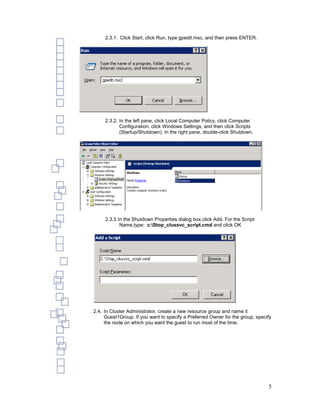 2.3.1. Click Start, click Run, type gpedit.msc, and then press ENTER.




     2.3.2. In the left pane, click Local Computer Policy, click Computer
            Configuration, click Windows Settings, and then click Scripts
            (Startup/Shutdown). In the right pane, double-click Shutdown.




     2.3.3. In the Shutdown Properties dialog box,click Add. For the Script
             Name,type: c:Stop_clussvc_script.cmd and click OK




2.4. In Cluster Administrator, create a new resource group and name it
     Guest1Group. If you want to specify a Preferred Owner for the group, specify
     the node on which you want the guest to run most of the time.




                                                                               5
 