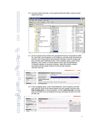2.6. On each node's local disk, in the systemrootCluster folder, copy the script
     called Havm.vbs




2.7. On the computer that contains the management tool for Virtual Server 2005
     R2, click Start, click Programs or All Programs, click Microsoft Virtual Server,
     and then click Virtual Server Administration Website. View the clusternode
     that currently owns DiskResourceQ. In the navigation pane, under Virtual
     Networks, click Create. In Virtual network name, type ClusterNetwork.
      In Network adapter on physical computer, select the network adapter
     associated with the public network (not the private network)
      and then click OK.




2.8. In the navigation pane, under Virtual Networks, click Configure, and then
     click View All. Point to the virtual network you just created, and then click
     Edit Configuration. In the line labeled .vnc file, select the path, and then
     open a text editor such as Notepad and copy and paste the path into a file
     for later use.




                                                                                     7
 