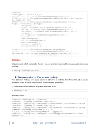 10 ENIS – GI 3 – 2017/2018 Mme. Amal ABID
01T00:29Z
STARTUP_MSG: java = 1.8.0_131
************************************************************/
17/09/18 22:38:54 INFO namenode.NameNode: registered UNIX signal handlers
for [TERM, HUP, INT]
17/09/18 22:38:55 INFO namenode.NameNode: createNameNode [–format]
Usage: java NameNode [-backup] |
[-checkpoint] |
[-format [-clusterid cid ] [-force] [-nonInteractive] ] |
[-upgrade [-clusterid cid] [-renameReserved<k-v pairs>] ] |
[-upgradeOnly [-clusterid cid] [-renameReserved<k-v pairs>] ] |
[-rollback] |
[-rollingUpgrade <rollback|downgrade|started> ] |
[-finalize] |
[-importCheckpoint] |
[-initializeSharedEdits] |
[-bootstrapStandby] |
[-recover [ -force] ] |
[-metadataVersion ] ]
17/09/18 22:38:56 INFO namenode.NameNode: SHUTDOWN_MSG:
/************************************************************
SHUTDOWN_MSG: Shutting down NameNode at amal-virtual-machine/127.0.1.1
************************************************************/
Remarque :
Si la commande « hdfs namenode –format » n’a pas fonctionné convenablement, essayez la commande
suivante :
$ hadoop namenode –format
4. Démarrage et arrêt d'un serveur Hadoop
Pour démarrer Hadoop, vous aurez besoin de démarrer le système de fichiers HDFS et le serveur
MapReduce dans le cas où vous souhaitez utiliser des jobs MapReduce.
La commande suivante démarre le système de fichiers HDFS.
$ start-dfs.sh
Affichage obtenu :
Starting namenodes on [localhost]
localhost: starting namenode, logging to
/usr/local/hadoop/logs/hadoop-amal-namenode-amal-virtual-machine.out
localhost: starting datanode, logging to
/usr/local/hadoop/logs/hadoop-amal-datanode-amal-virtual-machine.out
Starting secondary namenodes [0.0.0.0]
0.0.0.0: starting secondarynamenode, logging to
/usr/local/hadoop/logs/hadoop-amal-secondarynamenode-amal-virtual-
machine.out
 
