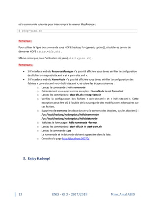 13 ENIS – GI 3 – 2017/2018 Mme. Amal ABID
et la commande suivante pour interrompre le serveur MapReduce :
$ stop-yarn.sh
Remarque :
Pour utiliser la ligne de commande sous HDFS (hadoop fs –[generic option]), n’oublierez jamais de
démarrer HDFS (start-dfs.sh).
Même remarque pour l’utilisation de yarn (start-yarn.sh).
Remarques :
 Si l’interface web du ResourceManager n’a pas été affichée vous devez vérifier la configuration
des fichiers « mapred-site.xml » et « yarn-site.xml ».
 Si l’interface web du NameNode n’a pas été affichée vous devez vérifier la configuration des
fichiers « core-site.xml » et « hdfs-site.xml », et suivre les étapes suivantes :
o Lancez la commande : hdfs namenode
o Généralement vous aurez comme exception : NameNode is not formatted
o Lancez les commandes : stop-dfs.sh et stop-yarn.sh
o Vérifiez la configuration des fichiers « core-site.xml » et « hdfs-site.xml ». Cette
exception peut être dû à l’oublie de la sauvegarde des modifications nécessaires sur
ces fichiers.
o Supprimez le contenu des deux dossiers (le contenu des dossiers, pas les dossiers!) :
/usr/local/hadoop/hadoopdata/hdfs/namenode
/usr/local/hadoop/hadoopdata/hdfs/datanode
o Refaites le formatage : hdfs namenode –format
o Lancez les commandes : start-dfs.sh et start-yarn.sh
o Lancez la commande : jps
Le namenode et le datanode doivent apparaitre dans la liste.
o Consultez la page http://localhost:50070/
5. Enjoy Hadoop!
 