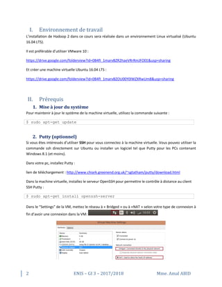 2 ENIS – GI 3 – 2017/2018 Mme. Amal ABID
I. Environnement de travail
L’installation de Hadoop 2 dans ce cours sera réalisée dans un environnement Linux virtualisé (Ubuntu
16.04 LTS).
Il est préférable d’utiliser VMware 10 :
https://drive.google.com/folderview?id=0B4fI_1marvBZR2haeVRrRmJFOEE&usp=sharing
Et créer une machine virtuelle Ubuntu 16.04 LTS :
https://drive.google.com/folderview?id=0B4fI_1marvBZOU00Y0lWZXRwUm8&usp=sharing
II. Prérequis
1. Mise à jour du système
Pour maintenir à jour le système de la machine virtuelle, utilisez la commande suivante :
$ sudo apt-get update
2. Putty (optionnel)
Si vous êtes intéressés d’utiliser SSH pour vous connectez à la machine virtuelle. Vous pouvez utiliser la
commande ssh directement sur Ubuntu ou installer un logiciel tel que Putty pour les PCs contenant
Windows 8.1 (et moins).
Dans votre pc, installez Putty :
lien de téléchargement : http://www.chiark.greenend.org.uk/~sgtatham/putty/download.html
Dans la machine virtuelle, installez le serveur OpenSSH pour permettre le contrôle à distance au client
SSH Putty :
$ sudo apt-get install openssh-server
Dans le “Settings” de la VM, mettez le réseau à « Bridged » ou à «NAT » selon votre type de connexion à
fin d’avoir une connexion dans la VM:
 