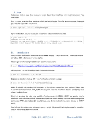 3 ENIS – GI 3 – 2017/2018 Mme. Amal ABID
3. Java
Hadoop est écrit en Java, donc vous aurez besoin d'avoir Java installé sur votre machine (version 7 ou
ultérieure).
Pour ce cours, la version 8 de Java sera utilisée via la distribution OpenJDK. Voir commande ci-dessous
pour installer OpenJDK 8 sur un Linux.
$ sudo apt-get install openjdk-8-jdk
Après l'installation, assurez-vous que la version Java est correctement installée.
$ java -version
openjdk version "1.8.0_131"
OpenJDK Runtime Environment (build 1.8.0_131-8u131-b11-2ubuntu1.16.04.3-b11)
OpenJDK 64-Bit Server VM (build 25.131-b11, mixed mode)
III. Installation
Dans ce cours, nous ciblons la dernière version stable Hadoop 2.7.4 (la version 2.8.1 est encore instable
et Hadoop 3.0.0 est encore en version alpha).
Téléchargez le fichier compressé à travers la commande suivante :
$ wget http://www.eu.apache.org/dist/hadoop/common/stable2/hadoop-2.7.4.tar.gz
Décompressez l'archive de Hadoop via la commande suivante :
$ tar xzf hadoop-2.7.4.tar.gz
Déplacez le répertoire hadoop-2.7.4 vers /usr/local sous le nom hadoop :
$ sudo mv hadoop-2.7.4 /usr/local/hadoop
Avant de pouvoir exécuter Hadoop, vous devez lui dire où Java est situé sur votre système. Si vous avez
la variable d'environnement JAVA_HOME mis au point avec une installation de Java appropriée, vous
n'avez rien à configurer.
C'est très pratique de créer une variable d'environnement (HADOOP_HOME) qui pointe vers le
répertoire d'installation Hadoop et de mettre le répertoire binaire Hadoop sur votre chemin de ligne de
commande (PATH). (En Hadoop 2.0 ou ultérieure, vous devrez mettre le répertoire sbin sur le "PATH"
aussi).
Seul le fichier de configuration utilisateur .bashrc a besoin d'être modifié afin qu'il propage les nouvelles
valeurs des variables d'environnement.
 