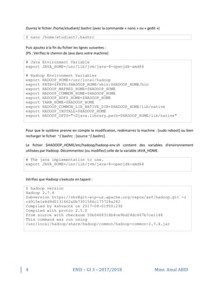 4 ENIS – GI 3 – 2017/2018 Mme. Amal ABID
Ouvrez le fichier /home/etudiant/.bashrc (avec la commande « nano » ou « gedit »)
$ nano /home/etudiant/.bashrc
Puis ajoutez à la fin du fichier les lignes suivantes :
(PS : Vérifiez le chemin de Java dans votre machine)
# Java Environment Variable
export JAVA_HOME=/usr/lib/jvm/java-8-openjdk-amd64
# Hadoop Environment Variables
export HADOOP_HOME=/usr/local/hadoop
export PATH=$PATH:$HADOOP_HOME/sbin:$HADOOP_HOME/bin
export HADOOP_MAPRED_HOME=$HADOOP_HOME
export HADOOP_COMMON_HOME=$HADOOP_HOME
export HADOOP_HDFS_HOME=$HADOOP_HOME
export YARN_HOME=$HADOOP_HOME
export HADOOP_COMMON_LIB_NATIVE_DIR=$HADOOP_HOME/lib/native
export HADOOP_INSTALL=$HADOOP_HOME
export HADOOP_OPTS="-Djava.library.path=$HADOOP_HOME/lib/native"
Pour que le système prenne en compte la modification, redémarrez la machine : [sudo reboot] ou bien
recharger le fichier ~/.bashrc : [source ~/.bashrc].
Le fichier $HADOOP_HOME/etc/hadoop/hadoop-env.sh contient des variables d'environnement
utilisées par Hadoop. Décommentez (ou modifiez) celle de la variable JAVA_HOME.
# The java implementation to use.
export JAVA_HOME=/usr/lib/jvm/java-8-openjdk-amd64
Vérifiez que Hadoop s'exécute en tapant :
$ hadoop version
Hadoop 2.7.4
Subversion https://shv@git-wip-us.apache.org/repos/asf/hadoop.git -r
cd915e1e8d9d0131462a0b7301586c175728a282
Compiled by kshvachk on 2017-08-01T00:29Z
Compiled with protoc 2.5.0
From source with checksum 50b0468318b4ce9bd24dc467b7ce1148
This command was run using
/usr/local/hadoop/share/hadoop/common/hadoop-common-2.7.4.jar
 