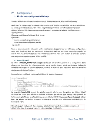 5 ENIS – GI 3 – 2017/2018 Mme. Amal ABID
IV. Configuration
1. Fichiers de configuration Hadoop
Tous les fichiers de configuration de Hadoop sont disponibles dans le répertoire /etc/hadoop.
Les fichiers de configuration de Hadoop fonctionnent sur le principe de clé/valeur : la clé correspondant
au nom du paramètre et valeur à la valeur assignée à ce paramètre. Ces fichiers de configuration
utilisent le format XML. Les nouveaux paramètres sont à ajouter entre la balise <configuration> …
</configuration>.
Chaque propriété de ce fichier est de la forme :
<property>
<name>nom de la propriété</name>
<value>valeur de la propriété</value>
</property>
Nous ne pouvons pas être exhaustifs sur les modifications à apporter sur ces fichiers de configuration.
Nous nous limiterons donc aux paramètres de base pour exécuter un cluster Hadoop composé d'un
nœud. Pour plus d'informations sur les paramètres autorisés, nous vous invitons à consulter les liens
que nous donnerons pour chaque fichier modifié.
a. core-site.xml
Le fichier $HADOOP_HOME/etc/hadoop/core-site.xml est le fichier général de la configuration de la
plate-forme. Il contient des informations telles que le numéro de port utilisé par l'instance Hadoop, la
mémoire allouée pour le système de fichiers, la limite de mémoire pour stocker les données et la taille
des tampons de lecture/écriture.
Dans ce fichier, modifiez le contenu afin d'obtenir le résultat ci-dessous :
<configuration>
<property>
<name>fs.defaultFS</name>
<value>hdfs://localhost:9000</value>
<description>The name of the default file system.</description>
</property>
</configuration>
La propriété fs.defaultFS permet de spécifier quant à elle le nom du système de fichier. Hdfs://
localhost/ est utilisé pour définir un système de fichiers par défaut pour Hadoop. Les systèmes de
fichiers sont spécifiés par un URI, et ici nous avons utilisé un HDFS URI pour configurer Hadoop à utiliser
HDFS par défaut. Les démons HDFS vont utiliser cette propriété pour déterminer l'hôte et le port du
NameNode HDFS.
! Dans la plupart des tutoriels disponibles sur la toile, le nom fs.default.name était couramment
utilisé. Celui-ci est devenu deprecated et est remplacé par fs.defaultFS.
 