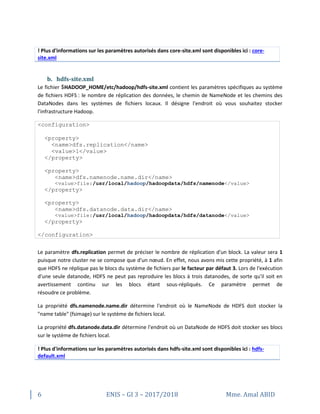 6 ENIS – GI 3 – 2017/2018 Mme. Amal ABID
! Plus d'informations sur les paramètres autorisés dans core-site.xml sont disponibles ici : core-
site.xml
b. hdfs-site.xml
Le fichier $HADOOP_HOME/etc/hadoop/hdfs-site.xml contient les paramètres spécifiques au système
de fichiers HDFS : le nombre de réplication des données, le chemin de NameNode et les chemins des
DataNodes dans les systèmes de fichiers locaux. Il désigne l'endroit où vous souhaitez stocker
l'infrastructure Hadoop.
<configuration>
<property>
<name>dfs.replication</name>
<value>1</value>
</property>
<property>
<name>dfs.namenode.name.dir</name>
<value>file:/usr/local/hadoop/hadoopdata/hdfs/namenode</value>
</property>
<property>
<name>dfs.datanode.data.dir</name>
<value>file:/usr/local/hadoop/hadoopdata/hdfs/datanode</value>
</property>
</configuration>
Le paramètre dfs.replication permet de préciser le nombre de réplication d'un block. La valeur sera 1
puisque notre cluster ne se compose que d'un nœud. En effet, nous avons mis cette propriété, à 1 afin
que HDFS ne réplique pas le blocs du système de fichiers par le facteur par défaut 3. Lors de l'exécution
d'une seule datanode, HDFS ne peut pas reproduire les blocs à trois datanodes, de sorte qu'il soit en
avertissement continu sur les blocs étant sous-répliqués. Ce paramètre permet de
résoudre ce problème.
La propriété dfs.namenode.name.dir détermine l'endroit où le NameNode de HDFS doit stocker la
"name table" (fsimage) sur le système de fichiers local.
La propriété dfs.datanode.data.dir détermine l'endroit où un DataNode de HDFS doit stocker ses blocs
sur le système de fichiers local.
! Plus d'informations sur les paramètres autorisés dans hdfs-site.xml sont disponibles ici : hdfs-
default.xml
 