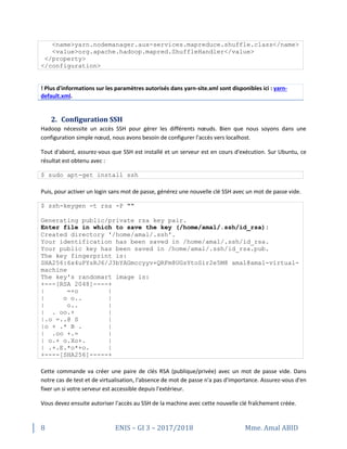 8 ENIS – GI 3 – 2017/2018 Mme. Amal ABID
<name>yarn.nodemanager.aux-services.mapreduce.shuffle.class</name>
<value>org.apache.hadoop.mapred.ShuffleHandler</value>
</property>
</configuration>
! Plus d'informations sur les paramètres autorisés dans yarn-site.xml sont disponibles ici : yarn-
default.xml.
2. Configuration SSH
Hadoop nécessite un accès SSH pour gérer les différents nœuds. Bien que nous soyons dans une
configuration simple nœud, nous avons besoin de configurer l'accès vers localhost.
Tout d'abord, assurez-vous que SSH est installé et un serveur est en cours d'exécution. Sur Ubuntu, ce
résultat est obtenu avec :
$ sudo apt-get install ssh
Puis, pour activer un login sans mot de passe, générez une nouvelle clé SSH avec un mot de passe vide.
$ ssh-keygen -t rsa -P ""
Generating public/private rsa key pair.
Enter file in which to save the key (/home/amal/.ssh/id_rsa):
Created directory '/home/amal/.ssh'.
Your identification has been saved in /home/amal/.ssh/id_rsa.
Your public key has been saved in /home/amal/.ssh/id_rsa.pub.
The key fingerprint is:
SHA256:6x4uPYsRJ6/J3bYAGmccyyv+QRFm8UGsYtoSir2e5M8 amal@amal-virtual-
machine
The key's randomart image is:
+---[RSA 2048]----+
| =+o |
| o o.. |
| o.. |
| . oo.+ |
|.o =..@ S |
|o + .* B . |
| .oo +.= |
| o.+ o.Xo+. |
| .+.E.*o*+o. |
+----[SHA256]-----+
Cette commande va créer une paire de clés RSA (publique/privée) avec un mot de passe vide. Dans
notre cas de test et de virtualisation, l'absence de mot de passe n'a pas d'importance. Assurez-vous d'en
fixer un si votre serveur est accessible depuis l'extérieur.
Vous devez ensuite autoriser l'accès au SSH de la machine avec cette nouvelle clé fraîchement créée.
 