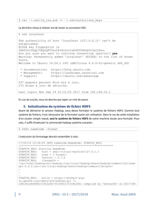 9 ENIS – GI 3 – 2017/2018 Mme. Amal ABID
$ cat ~/.ssh/id_rsa.pub >> ~/.ssh/authorized_keys
La dernière chose à réaliser est de tester la connexion SSH.
$ ssh localhost
The authenticity of host 'localhost (127.0.0.1)' can't be
established.
ECDSA key fingerprint is
SHA256:0Xdp/TXQvQKT9nzZ434ieIvIsbU8f0YbnbVr5wIIZes.
Are you sure you want to continue connecting (yes/no)? yes
Warning: Permanently added 'localhost' (ECDSA) to the list of known
hosts.
Welcome to Ubuntu 16.04.1 LTS (GNU/Linux 4.4.0-31-generic x86_64)
* Documentation: https://help.ubuntu.com
* Management: https://landscape.canonical.com
* Support: https://ubuntu.com/advantage
537 paquets peuvent être mis à jour.
272 mises à jour de sécurité.
Last login: Mon Sep 18 21:31:55 2017 from 192.168.32.1
En cas de succès, vous ne devriez pas taper un mot de passe.
3. Initialisation du système de fichier HDFS
Avant de démarrer le serveur Hadoop, vous devez formater le système de fichiers HDFS. Comme tout
système de fichiers, il est nécessaire de le formater avant son utilisation. Dans le cas de cette installation
d'un cluster simple nœud, seul le système de fichiers HDFS de votre machine locale sera formaté. Pour
cela, il suffit d’exécuter la commande hadoop système suivante :
$ hdfs namenode –format
L'exécution du formatage devrait ressembler à cela :
17/09/18 22:38:54 INFO namenode.NameNode: STARTUP_MSG:
/************************************************************
STARTUP_MSG: Starting NameNode
STARTUP_MSG: host = amal-virtual-machine/127.0.1.1
STARTUP_MSG: args = [–format]
STARTUP_MSG: version = 2.7.4
STARTUP_MSG: classpath =
/usr/local/hadoop/etc/hadoop:/usr/local/hadoop/share/hadoop/common/lib/jaxb-
api-2.2.2.jar:/usr/local/hadoop/share/hadoop/common/lib/gson-
…
…
…
STARTUP_MSG: build = https://shv@git-wip-
us.apache.org/repos/asf/hadoop.git -r
cd915e1e8d9d0131462a0b7301586c175728a282; compiled by 'kshvachk' on 2017-08-
 