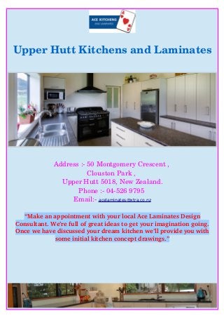Upper Hutt Kitchens and Laminates
Address :­ 50 Montgomery Crescent , 
Clouston Park , 
Upper Hutt 5018, New Zealand.
Phone :­ 04­526 9795 
Email:­ acelaminates@xtra.co.nz
“Make an appointment with your local Ace Laminates Design
Consultant. We’re full of great ideas to get your imagination going.
Once we have discussed your dream kitchen we’ll provide you with
some initial kitchen concept drawings.”
 