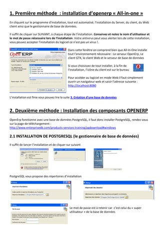 1. Première méthode : installation d’openerp « All-in-one »
En cliquant sur le programme d’installation, tout est automatisé, l’installation du Server, du client, du Web
client ainsi que le gestionnaire de base de données.
Il suffit de cliquer sur SUIVANT, à chaque étape de l’installation. Conservez et notez le nom d’utilisateur et
le mot de passe nécessaire lors de l’installation. Votre antivirus peut vous alerter lors de cette installation,
vous pouvez accepter l’installation du logiciel ce n’est pas un virus !.
Dans cette fenêtre on comprend bien que All-In-One installe
tout l’environnement nécessaire : Le serveur OpenErp, Le
client GTK, le client Web et le serveur de base de données
Si vous choisissez de tout installer, à la fin de
l’installation, l’icône du client est sur le bureau
Pour accéder au logiciel en mode Web il faut simplement
ouvrir un navigateur web et saisir l’adresse suivante :
http://localhost:8080
L’installation est finie vous pouvez lire la suite 3. Création d’une base de données
2. Deuxième méthode : Installation des composants OPENERP
OpenErp fonctionne avec une base de données PostgreSQL, il faut donc installer PostgreSQL, rendez-vous
sur la page de téléchargement :
http://www.enterprisedb.com/products-services-training/pgdownload#windows
2.1 INSTALLATION DE POSTGRESQL (le gestionnaire de base de données)
Il suffit de lancer l’installation et de cliquer sur suivant
PostgreSQL vous propose des répertoires d’installation
Le mot de passe est à retenir car c’est celui du « super
utilisateur » de la base de données
 