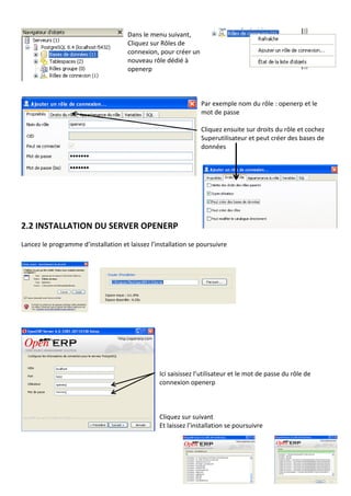 Dans le menu suivant,
Cliquez sur Rôles de
connexion, pour créer un
nouveau rôle dédié à
openerp
Par exemple nom du rôle : openerp et le
mot de passe
Cliquez ensuite sur droits du rôle et cochez
Superutilisateur et peut créer des bases de
données
2.2 INSTALLATION DU SERVER OPENERP
Lancez le programme d’installation et laissez l’installation se poursuivre
Ici saisissez l’utilisateur et le mot de passe du rôle de
connexion openerp
Cliquez sur suivant
Et laissez l’installation se poursuivre
 