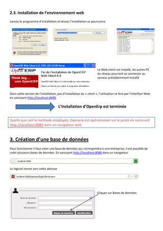 2.3. Installation de l’environnement web
Lancez le programme d’installation et laissez l’installation se poursuivre
Le Web client est installé, les autres PC
du réseau pourront se connecter au
serveur précédemment installé
Dans cette version de l’installation, pas d’installation du « client », l’utilisation se fera par l’interface Web
en saisissant http://localhost:8080
L’Installation d’OpenErp est terminée
Quelle que soit la méthode employée, Openerp est opérationnel sur le poste en saisissant
http://localhost:8080 dans un navigateur web
3. Création d’une base de données
Pour fonctionner il faut créer une base de données qui correspondra à une entreprise, il est possible de
créer plusieurs bases de données. En saisissant http://localhost:8080 dans un navigateur
Le logiciel renvoi vers cette adresse
Cliquez sur Bases de données
 