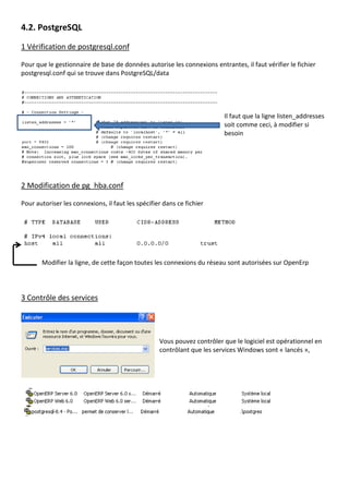 4.2. PostgreSQL
1 Vérification de postgresql.conf
Pour que le gestionnaire de base de données autorise les connexions entrantes, il faut vérifier le fichier
postgresql.conf qui se trouve dans PostgreSQL/data
Il faut que la ligne listen_addresses
soit comme ceci, à modifier si
besoin
2 Modification de pg_hba.conf
Pour autoriser les connexions, il faut les spécifier dans ce fichier
Modifier la ligne, de cette façon toutes les connexions du réseau sont autorisées sur OpenErp
3 Contrôle des services
Vous pouvez contrôler que le logiciel est opérationnel en
contrôlant que les services Windows sont « lancés »,
 