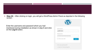  Step (8) − After clicking on login, you will get a WordPress Admin Panel as depicted in the following
screen.
Enter the username and password which you had
mentioned during installation as shown in step 6 and click
on the Log In button.
 