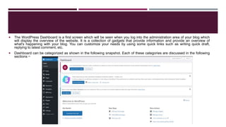  The WordPress Dashboard is a first screen which will be seen when you log into the administration area of your blog which
will display the overview of the website. It is a collection of gadgets that provide information and provide an overview of
what's happening with your blog. You can customize your needs by using some quick links such as writing quick draft,
replying to latest comment, etc.
 Dashboard can be categorized as shown in the following snapshot. Each of these categories are discussed in the following
sections −
 