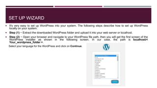 SET UP WIZARD
 It's very easy to set up WordPress into your system. The following steps describe how to set up WordPress
locally on your system.
 Step (1) − Extract the downloaded WordPress folder and upload it into your web server or localhost.
 Step (2) − Open your browser and navigate to your WordPress file path, then you will get the first screen of the
WordPress installer as shown in the following screen. In our case, the path is localhost/<
Your_wordpress_folder >.
Select your language for the WordPress and click on Continue.
 