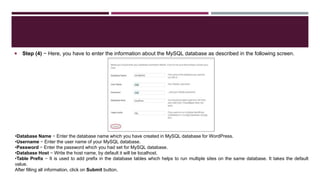  Step (4) − Here, you have to enter the information about the MySQL database as described in the following screen.
•Database Name − Enter the database name which you have created in MySQL database for WordPress.
•Username − Enter the user name of your MySQL database.
•Password − Enter the password which you had set for MySQL database.
•Database Host − Write the host name, by default it will be localhost.
•Table Prefix − It is used to add prefix in the database tables which helps to run multiple sites on the same database. It takes the default
value.
After filling all information, click on Submit button.
 