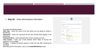  Step (6) − Enter administrative information
It contains the following fields −
•Site Title − Enter the name of the site which you are going to create in
WordPress.
•Username − Enter the username as per your choice while logging in the
WordPress.
•Password twice − Enter password two times to protect your site.
•Your E-mail − Enter your e-mail address which helps to recover the
password or any update.
•Privacy − It allows the search engine to index this site after checking the
checkbox.
After filling all the information, click on the Install WordPress button.
 