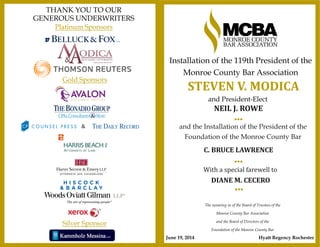 Platinum Sponsors
THANK YOU TO OUR
GENEROUS UNDERWRITERS
&
Silver Sponsor
Gold Sponsors
•••
The swearing in of the Board of Trustees of the
Monroe County Bar Association
and the Board of Directors of the
Foundation of the Monroe County Bar
With a special farewell to
•••
NEIL J. ROWE
DIANE M. CECERO
and the Installation of the President of the
Foundation of the Monroe County Bar
and President-Elect
STEVEN V. MODICA
Installation of the 119th President of the
Monroe County Bar Association
•••
C. BRUCE LAWRENCE
June 19, 2014 Hyatt Regency Rochester
 