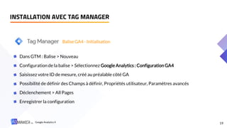 19
Dans GTM : Balise > Nouveau
Configuration de la balise > Sélectionnez Google Analytics : Configuration GA4
Saisissez votre ID de mesure, créé au préalable côté GA
Possibilité de définir des Champs à définir, Propriétés utilisateur, Paramètres avancés
Déclenchement > All Pages
Enregistrer la configuration
Balise GA4 - Initialisation
INSTALLATION AVEC TAG MANAGER
Google Analytics 4
 
