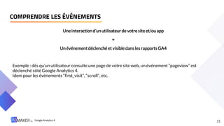 Une interactiond’un utilisateur de votre site et/ou app
=
Un événementdéclenché et visible dans les rapports GA4
Exemple : dès qu’un utilisateur consulte une page de votre site web, un événement “pageview” est
déclenché côté Google Analytics 4.
Idem pour les événements “first_visit”, “scroll”, etc.
21
COMPRENDRE LES ÉVÉNEMENTS
Google Analytics 4
 