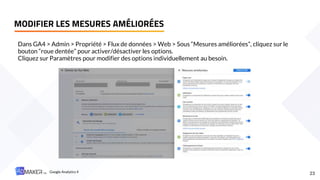 MODIFIER LES MESURES AMÉLIORÉES
23
Dans GA4 > Admin > Propriété > Flux de données > Web > Sous “Mesures améliorées”, cliquez sur le
bouton “roue dentée” pour activer/désactiver les options.
Cliquez sur Paramètres pour modifier des options individuellement au besoin.
Google Analytics 4
 