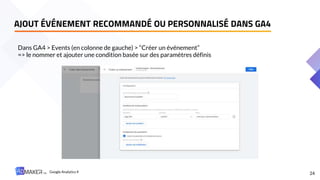 24
Dans GA4 > Events (en colonne de gauche) > “Créer un événement”
=> le nommer et ajouter une condition basée sur des paramètres définis
AJOUT ÉVÉNEMENT RECOMMANDÉ OU PERSONNALISÉ DANS GA4
Google Analytics 4
 