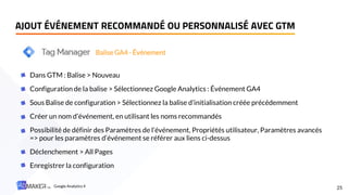 AJOUT ÉVÉNEMENT RECOMMANDÉ OU PERSONNALISÉ AVEC GTM
25
Dans GTM : Balise > Nouveau
Configuration de la balise > Sélectionnez Google Analytics : Événement GA4
Sous Balise de configuration > Sélectionnez la balise d’initialisation créée précédemment
Créer un nom d’événement, en utilisant les noms recommandés
Possibilité de définir des Paramètres de l’événement, Propriétés utilisateur, Paramètres avancés
=> pour les paramètres d’événement se référer aux liens ci-dessus
Déclenchement > All Pages
Enregistrer la configuration
Balise GA4 - Événement
Google Analytics 4
 